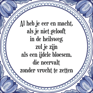 Spreuk Al heb je eer en macht,
als je niet gelooft
in de heilsweg,
zul je zijn
als een ijdele bloesem,
die neervalt
zonder vrucht te zetten