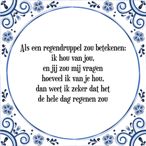 Spreuk Als een regendruppel zou betekenen:
ik hou van jou,
en jij zou mij vragen
hoeveel ik van je hou,
dan weet ik zeker dat het
de hele dag regenen zou