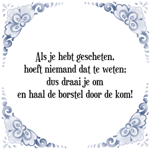 Spreuk Als je hebt gescheten,
hoeft niemand dat te weten;
dus draai je om
en haal de borstel door de kom!