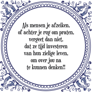 Spreuk Als mensen je afzeiken,
of achter je rug om praten,
vergeet dan niet,
dat ze tijd investeren
van hun zielige leven,
om over jou na
te kunnen denken!!