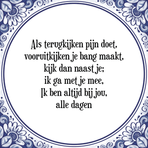 Spreuk Als terugkijken pijn doet,
vooruitkijken je bang maakt,
kijk dan naast je;
ik ga met je mee,
Ik ben altijd bij jou,
alle dagen