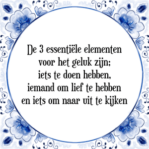 Spreuk De 3 essentiële elementen
voor het geluk zijn;
iets te doen hebben,
iemand om lief te hebben
en iets om naar uit te kijken