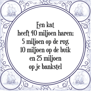 Spreuk Een kat
heeft 40 miljoen haren;
5 miljoen op de rug,
10 miljoen op de buik
en 25 miljoen
op je bankstel