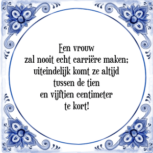 Spreuk Een vrouw
zal nooit echt carriëre maken;
uiteindelijk komt ze altijd
tussen de tien
en vijftien centimeter
te kort!