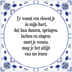 Spreuk Er woont een clowntje
in mijn hart,
dat kan dansen, springen,
lachen en zingen;
moet je wenen,
mag je het altijd
van me lenen