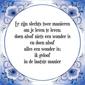 Spreuk Er zijn slechts twee manieren
om je leven te leven;
doen alsof niets een wonder is
en doen alsof
alles een wonder is;
ik geloof
in de laatste manier