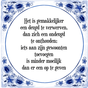 Spreuk Het is gemakkelijker
een deugd te verwerven,
dan zich een ondeugd
te onthouden;
iets aan zijn gewoonten
toevoegen
is minder moeilijk
dan er een op te geven