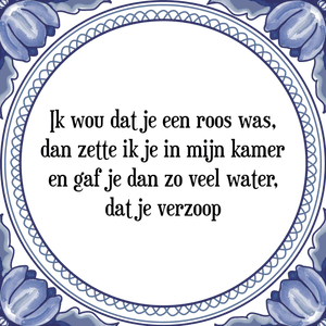 Spreuk Ik wou dat je een roos was,
dan zette ik je in mijn kamer
en gaf je dan zo veel water,
dat je verzoop