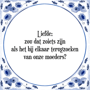 Spreuk Liefde;
zou dat zoiets zijn
als het bij elkaar terugzoeken
van onze moeders?