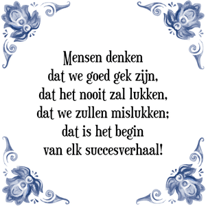 Spreuk Mensen denken
dat we goed gek zijn,
dat het nooit zal lukken,
dat we zullen mislukken;
dat is het begin
van elk succesverhaal!