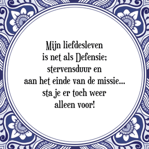 Spreuk Mijn liefdesleven
is net als Defensie;
stervensduur en
aan het einde van de missie...
sta je er toch weer
alleen voor!