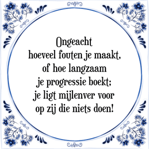 Spreuk Ongeacht
hoeveel fouten je maakt,
of hoe langzaam
je progressie boekt;
je ligt mijlenver voor
op zij die niets doen!