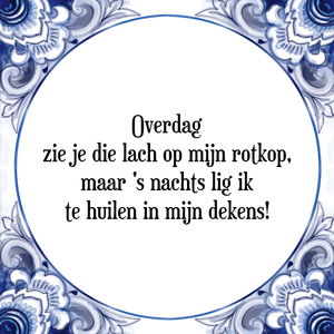 Spreuk Overdag
zie je die lach op mijn rotkop,
maar \'s nachts lig ik
te huilen in mijn dekens!