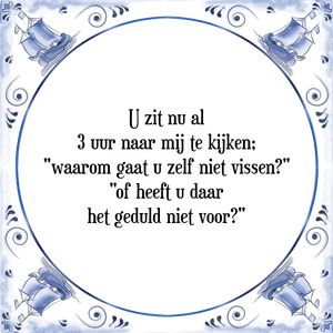 Spreuk U zit nu al
3 uur naar mij te kijken;
\"waarom gaat u zelf niet vissen?\"
\"of heeft u daar
het geduld niet voor?\"