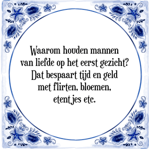 Spreuk Waarom houden mannen
van liefde op het eerst gezicht?
Dat bespaart tijd en geld
met flirten, bloemen,
etentjes etc.