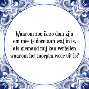 Spreuk Waarom zou ik zo dom zijn
om mee te doen aan wat in is,
als niemand mij kan vertellen
waarom het morgen weer uit is?