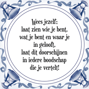 Spreuk Wees jezelf;
laat zien wie je bent,
wat je bent en waar je
in gelooft,
laat dit doorschijnen
in iedere boodschap
die je vertelt!