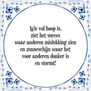 Spreuk Wie vol hoop is,
ziet het succes
waar anderen mislukking zien
en zonneschijn waar het
voor anderen donker is
en stormt!