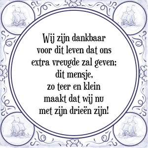 Spreuk Wij zijn dankbaar
voor dit leven dat ons
extra vreugde zal geven;
dit mensje,
zo teer en klein
maakt dat wij nu
met zijn drieën zijn!