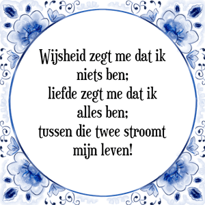 Spreuk Wijsheid zegt me dat ik
niets ben;
liefde zegt me dat ik
alles ben;
tussen die twee stroomt
mijn leven!