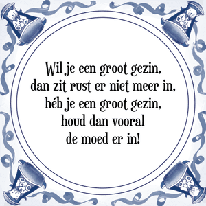 Spreuk Wil je een groot gezin,
dan zit rust er niet meer in,
héb je een groot gezin,
houd dan vooral
de moed er in!