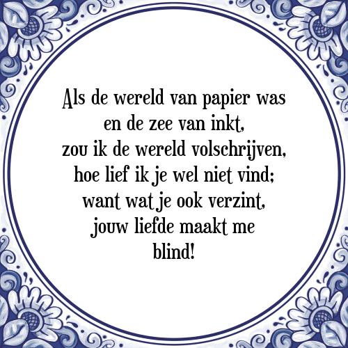 Als de wereld van papier was en de zee van inkt, zou ik de wereld volschrijven, hoe lief ik je wel niet vind; want wat je ook verzint, jouw liefde maakt me blind! - Tegeltje met Spreuk