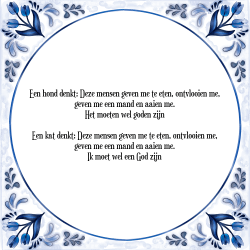 Een hond denkt: Deze mensen geven me te eten, ontvlooien me, geven me een mand en aaien me. Het moeten wel goden zijn Een kat denkt: Deze mensen geven me te eten, ontvlooien me, geven me een mand en aaien me. Ik moet wel een God zijn - Tegeltje met Spreuk