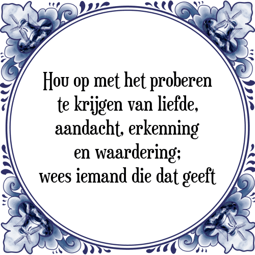 Hou op met het proberen te krijgen van liefde, aandacht, erkenning en waardering; wees iemand die dat geeft - Tegeltje met Spreuk