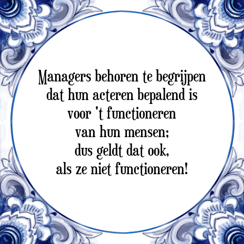 Managers behoren te begrijpen dat hun acteren bepalend is voor 't functioneren van hun mensen; dus geldt dat ook, als ze niet functioneren! - Tegeltje met Spreuk