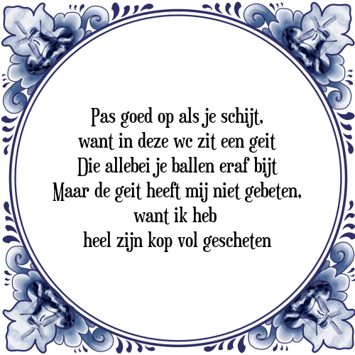 Pas goed op als je schijt, want in deze wc zit een geit Die allebei je ballen eraf bijt Maar de geit heeft mij niet gebeten, want ik heb heel zijn kop vol gescheten - Tegeltje met Spreuk