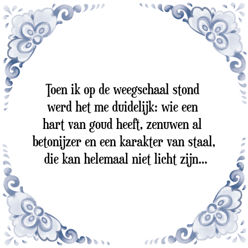 Toen ik op de weegschaal stond werd het me duidelijk: wie een hart van goud heeft, zenuwen al betonijzer en een karakter van staal, die kan helemaal niet licht zijn. - Tegeltje met Spreuk