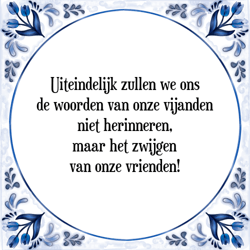 Uiteindelijk zullen we ons de woorden van onze vijanden niet herinneren, maar het zwijgen van onze vrienden! - Tegeltje met Spreuk